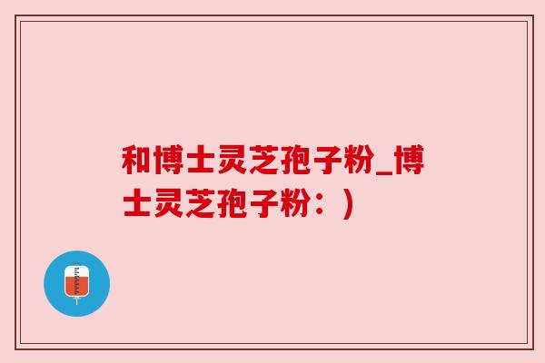 和博士灵芝孢子粉_博士灵芝孢子粉：)