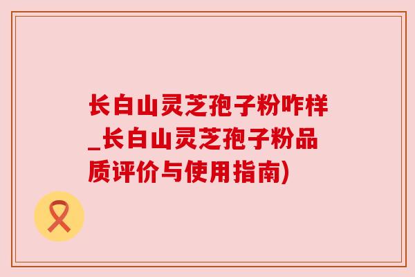长白山灵芝孢子粉咋样_长白山灵芝孢子粉品质评价与使用指南)