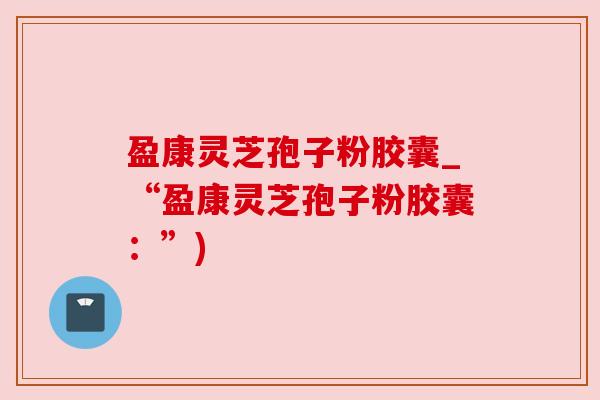 盈康灵芝孢子粉胶囊_“盈康灵芝孢子粉胶囊:”) 盈康灵芝孢子粉胶囊_“盈康灵芝孢子粉胶囊:”)