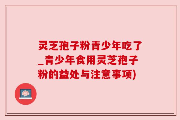 灵芝孢子粉青少年吃了_青少年食用灵芝孢子粉的益处与注意事项)