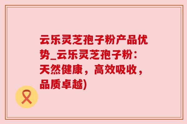 云乐灵芝孢子粉产品优势_云乐灵芝孢子粉:天然健康,高效吸收,品质卓越) 云乐灵芝孢子粉产品优势_云乐灵芝孢子粉:天然健康,高效吸收,品质卓越)