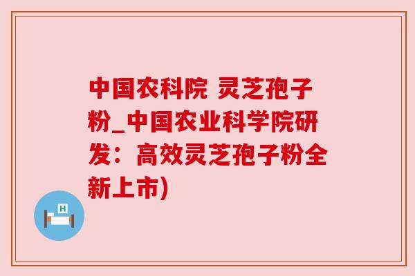 中国农科院 灵芝孢子粉_中国农业科学院研发：高效灵芝孢子粉全新上市)
