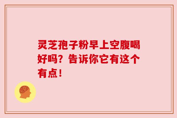 灵芝孢子粉早上空腹喝好吗？告诉你它有这个有点！