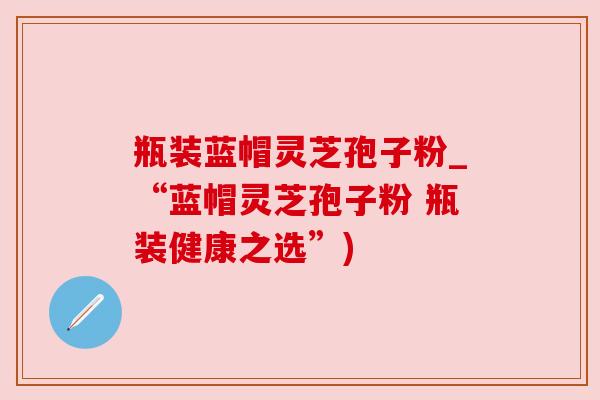 瓶装蓝帽灵芝孢子粉_“蓝帽灵芝孢子粉 瓶装健康之选”)
