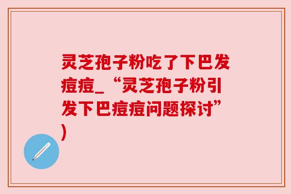 灵芝孢子粉吃了下巴发痘痘_“灵芝孢子粉引发下巴痘痘问题探讨”)