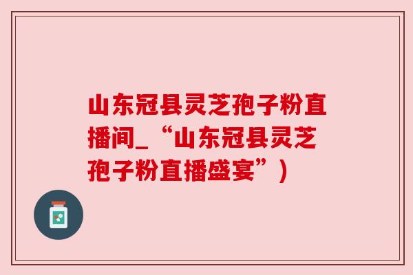 山东冠县灵芝孢子粉直播间_“山东冠县灵芝孢子粉直播盛宴”) 山东冠县灵芝孢子粉直播间_“山东冠县灵芝孢子粉直播盛宴”)