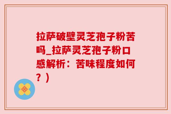 拉萨破壁灵芝孢子粉苦吗_拉萨灵芝孢子粉口感解析：苦味程度如何？)