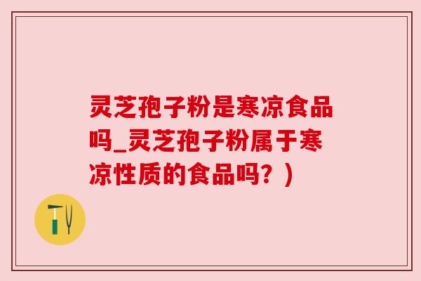 灵芝孢子粉是寒凉食品吗_灵芝孢子粉属于寒凉性质的食品吗？)