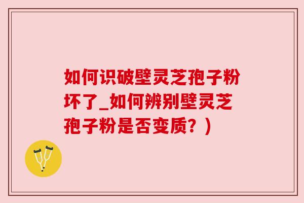如何识破壁灵芝孢子粉坏了_如何辨别壁灵芝孢子粉是否变质?) 如何识破壁灵芝孢子粉坏了_如何辨别壁灵芝孢子粉是否变质?)