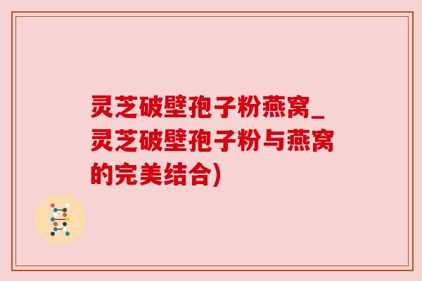 灵芝破壁孢子粉燕窝_灵芝破壁孢子粉与燕窝的完美结合) 灵芝破壁孢子粉燕窝_灵芝破壁孢子粉与燕窝的完美结合)
