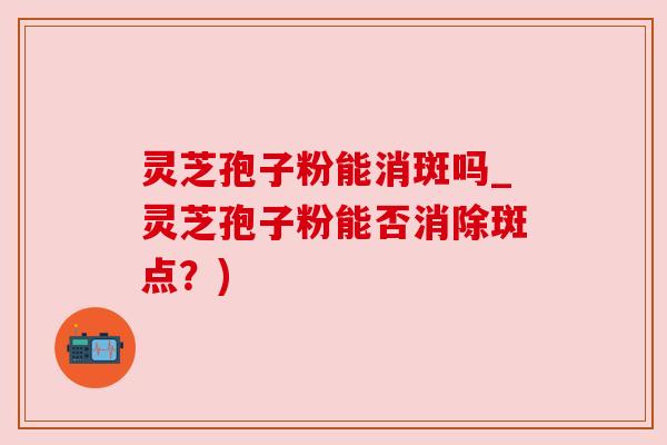 灵芝孢子粉能消斑吗_灵芝孢子粉能否消除斑点?) 灵芝孢子粉能消斑吗_灵芝孢子粉能否消除斑点?)
