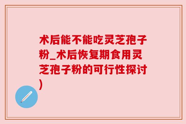 术后能不能吃灵芝孢子粉_术后恢复期食用灵芝孢子粉的可行性探讨) 术后能不能吃灵芝孢子粉_术后恢复期食用灵芝孢子粉的可行性探讨)