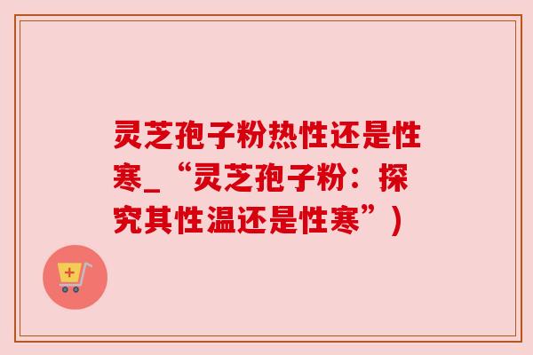 灵芝孢子粉热性还是性寒_“灵芝孢子粉:探究其性温还是性寒”) 灵芝孢子粉热性还是性寒_“灵芝孢子粉:探究其性温还是性寒”)