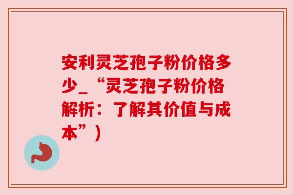 安利灵芝孢子粉价格多少_“灵芝孢子粉价格解析:了解其价值与成本”) 安利灵芝孢子粉价格多少_“灵芝孢子粉价格解析:了解其价值与成本”)