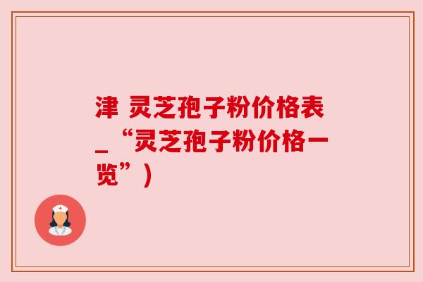 津 灵芝孢子粉价格表_“灵芝孢子粉价格一览”)