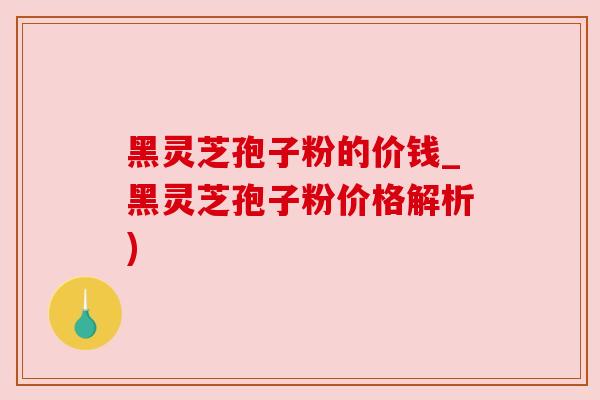 黑灵芝孢子粉的价钱_黑灵芝孢子粉价格解析)