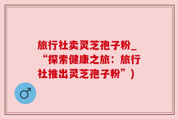 旅行社卖灵芝孢子粉_“探索健康之旅：旅行社推出灵芝孢子粉”)