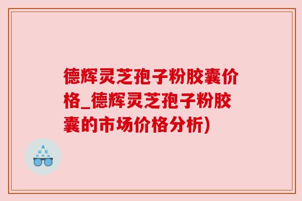 德辉灵芝孢子粉胶囊价格_德辉灵芝孢子粉胶囊的市场价格分析)