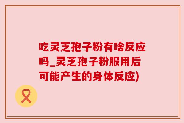 吃灵芝孢子粉有啥反应吗_灵芝孢子粉服用后可能产生的身体反应)
