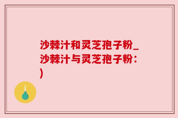 沙棘汁和灵芝孢子粉_沙棘汁与灵芝孢子粉:) 沙棘汁和灵芝孢子粉_沙棘汁与灵芝孢子粉:)