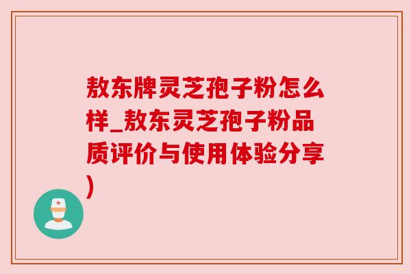 敖东牌灵芝孢子粉怎么样_敖东灵芝孢子粉品质评价与使用体验分享)