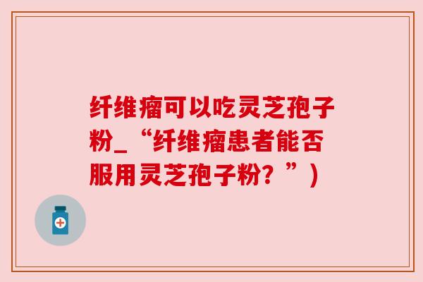 纤维瘤可以吃灵芝孢子粉_“纤维瘤患者能否服用灵芝孢子粉？”)