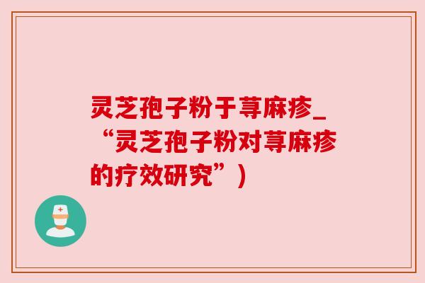 灵芝孢子粉于荨麻疹_“灵芝孢子粉对荨麻疹的疗效研究”)