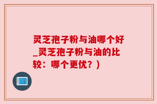 灵芝孢子粉与油哪个好_灵芝孢子粉与油的比较：哪个更优？)