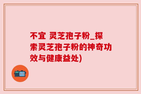 不宜 灵芝孢子粉_探索灵芝孢子粉的神奇功效与健康益处)
