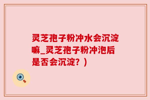灵芝孢子粉冲水会沉淀嘛_灵芝孢子粉冲泡后是否会沉淀？)