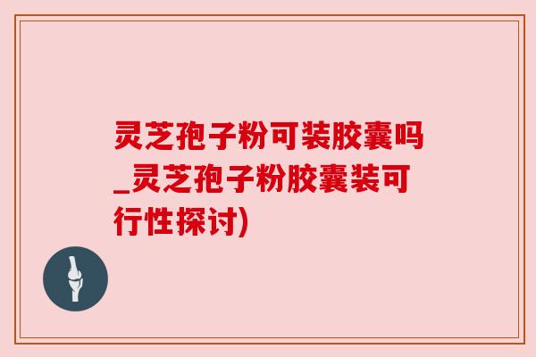 灵芝孢子粉可装胶囊吗_灵芝孢子粉胶囊装可行性探讨) 灵芝孢子粉可装胶囊吗_灵芝孢子粉胶囊装可行性探讨)