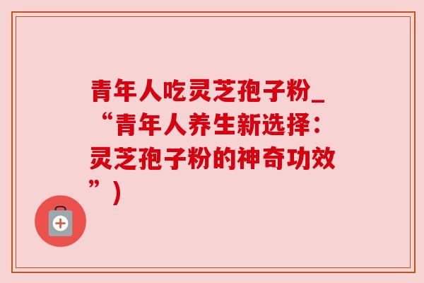 青年人吃灵芝孢子粉_“青年人养生新选择：灵芝孢子粉的神奇功效”)