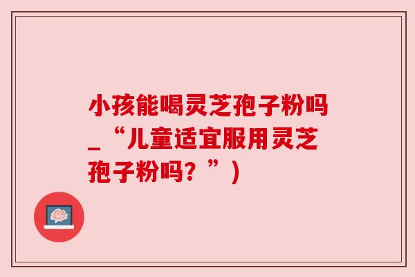 小孩能喝灵芝孢子粉吗_“儿童适宜服用灵芝孢子粉吗?”) 小孩能喝灵芝孢子粉吗_“儿童适宜服用灵芝孢子粉吗?”)