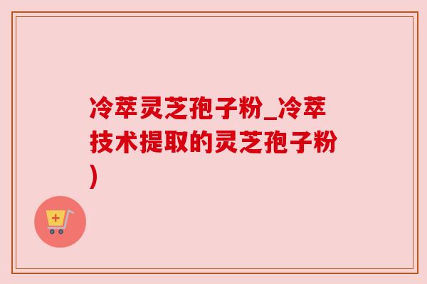 冷萃灵芝孢子粉_冷萃技术提取的灵芝孢子粉)