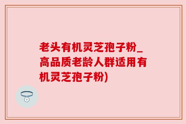 老头有机灵芝孢子粉_高品质老龄人群适用有机灵芝孢子粉)