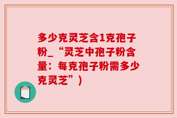 多少克灵芝含1克孢子粉_“灵芝中孢子粉含量:每克孢子粉需多少克灵芝”) 多少克灵芝含1克孢子粉_“灵芝中孢子粉含量:每克孢子粉需多少克灵芝”)