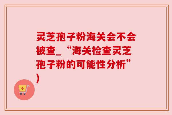 灵芝孢子粉海关会不会被查_“海关检查灵芝孢子粉的可能性分析”)