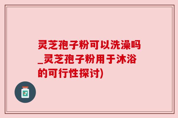 灵芝孢子粉可以洗澡吗_灵芝孢子粉用于沐浴的可行性探讨)