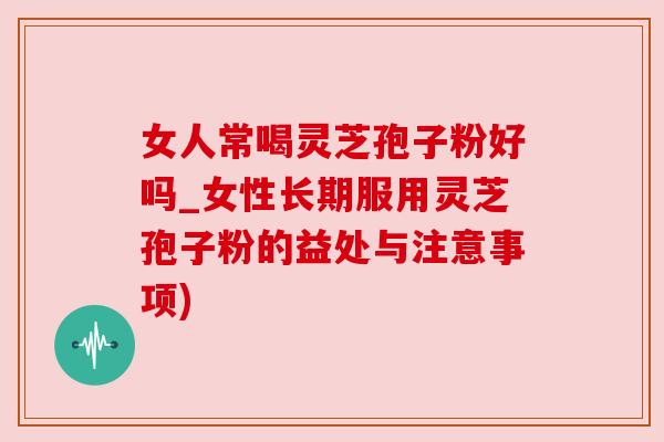 女人常喝灵芝孢子粉好吗_女性长期服用灵芝孢子粉的益处与注意事项)