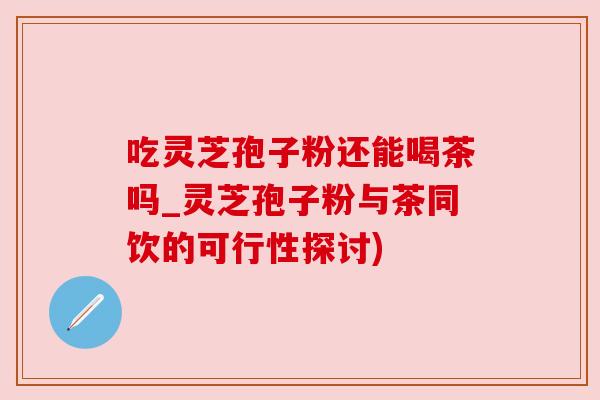 吃灵芝孢子粉还能喝茶吗_灵芝孢子粉与茶同饮的可行性探讨)