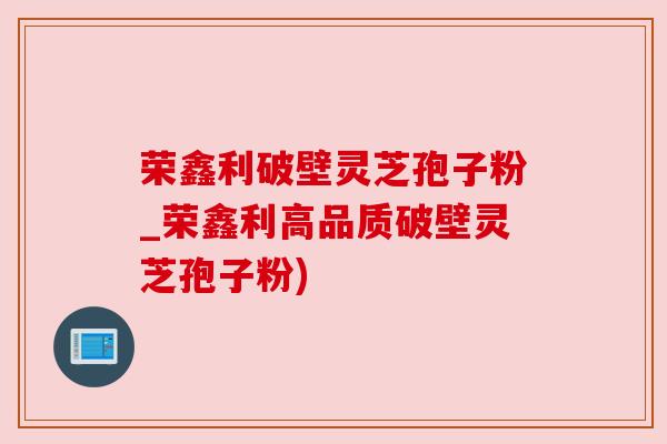 荣鑫利破壁灵芝孢子粉_荣鑫利高品质破壁灵芝孢子粉) 荣鑫利破壁灵芝孢子粉_荣鑫利高品质破壁灵芝孢子粉)