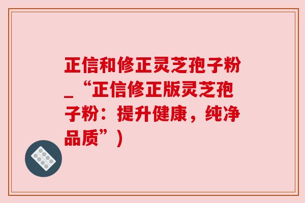 正信和修正灵芝孢子粉_“正信修正版灵芝孢子粉：提升健康，纯净品质”)