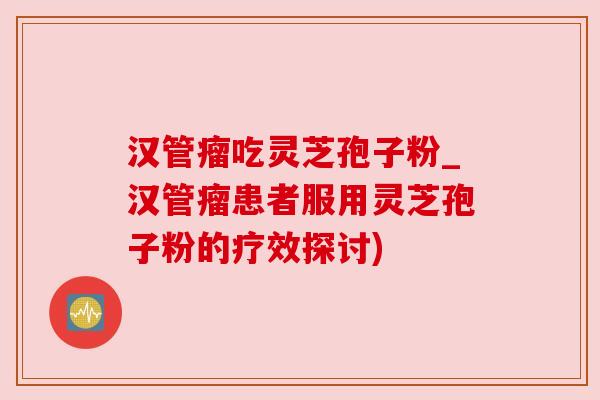 汉管瘤吃灵芝孢子粉_汉管瘤患者服用灵芝孢子粉的疗效探讨)