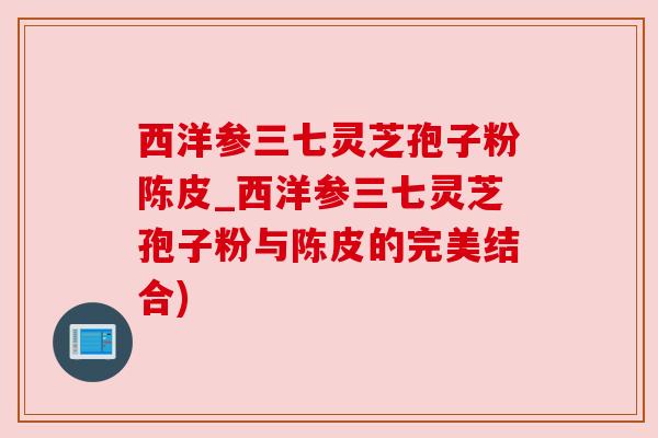 西洋参三七灵芝孢子粉陈皮_西洋参三七灵芝孢子粉与陈皮的完美结合)