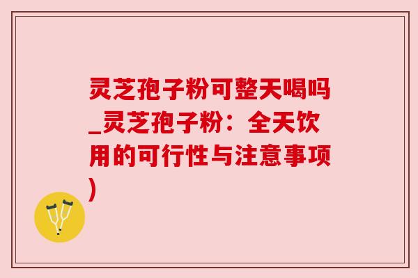 灵芝孢子粉可整天喝吗_灵芝孢子粉：全天饮用的可行性与注意事项)