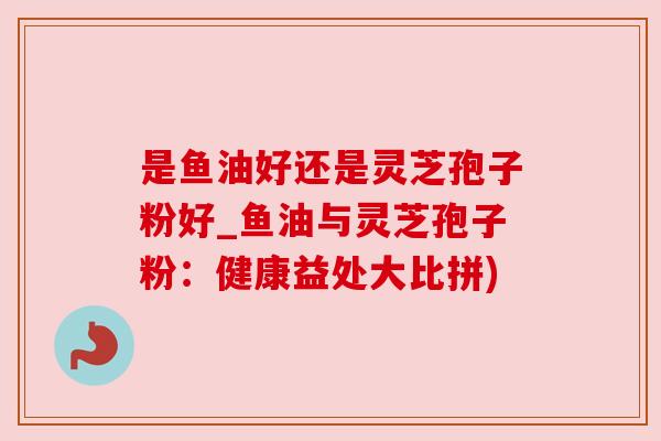 是鱼油好还是灵芝孢子粉好_鱼油与灵芝孢子粉：健康益处大比拼)