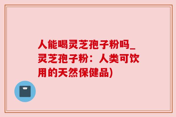 人能喝灵芝孢子粉吗_灵芝孢子粉：人类可饮用的天然保健品)