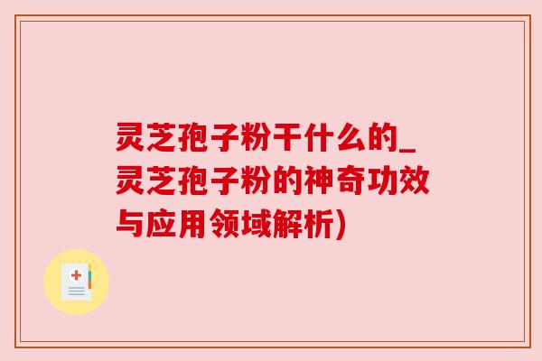 灵芝孢子粉干什么的_灵芝孢子粉的神奇功效与应用领域解析)