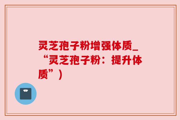 灵芝孢子粉增强体质_“灵芝孢子粉：提升体质”)