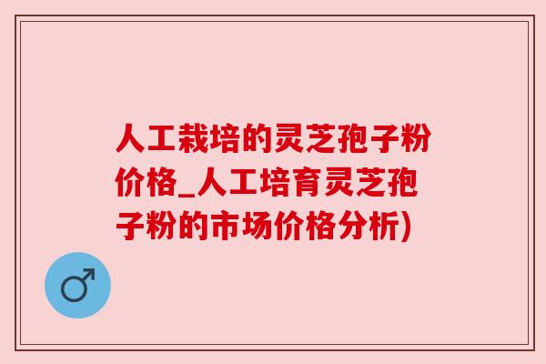 人工栽培的灵芝孢子粉价格_人工培育灵芝孢子粉的市场价格分析)
